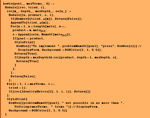 howto[goal_, maxTerms_: 8] :=  Module[{rec, tried, i},  rec[m_, depth_, maxDepth_, soln_] :=  Module[{n, product, s, i},  If[MemberQ[tried, μ[m]], Return[False]] ;  AppendTo[tried, μ[m]] ;  For[n = 1, n <= Length[mats], n ++,  product = m . mats _ [[ n ]] ;  s = Append[soln, NameOf[mats _ [[ n ]]]] ;  If[goal == product,  StylePrint[RowBox[{"To implement ", problemNameOf[goal], "press", RowBox[s]}] // DisplayForm, Background -> RGBColor[1, 1, 0.5]] ;  Return[True],  If[depth < maxDepth && rec[product, depth + 1, maxDepth, s],  Return[True] ] ] ; ] ;  Return[False] ; ] ;  For[i = 1, i <= maxTerms, i ++,  tried = {} ;  If[rec[IdentityMatrix[2], 1, i, {}], Return[]] ] ;  StylePrint[RowBox[{problemNameOf[goal], " not possible in no more than ", ToString @ maxTerms, " terms."}] // DisplayForm, Background -> RGBColor[1, 1, 0.5]] ]