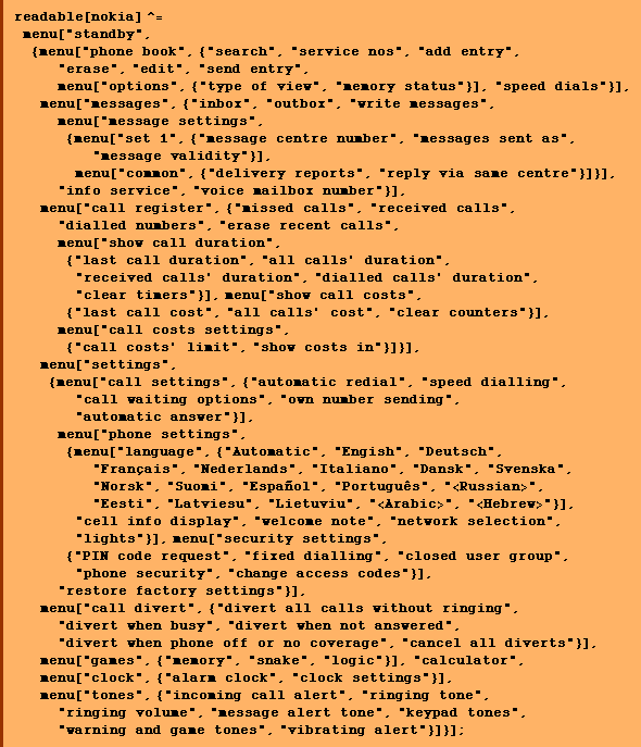 readable[nokia] ^= menu["standby", {menu["phone book", {"search", "service nos", "add entry", "erase", "edit", "send entry", menu["options", {"type of view", "memory status"}], "speed dials"}], menu["messages", {"inbox", "outbox", "write messages", menu["message settings", {menu["set 1", {"message centre number", "messages sent as", "message validity"}], menu["common", {"delivery reports", "reply via same centre"}]}], "info service", "voice mailbox number"}], menu["call register", {"missed calls", "received calls", "dialled numbers", "erase recent calls", menu["show call duration", {"last call duration", "all calls' duration", "received calls' duration", "dialled calls' duration", "clear timers"}], menu["show call costs", {"last call cost", "all calls' cost", "clear counters"}], menu["call costs settings", {"call costs' limit", "show costs in"}]}], menu["settings", {menu["call settings", {"automatic redial", "speed dialling", "call waiting options", "own number sending", "automatic answer"}], menu["phone settings",  {menu["language", {"Automatic", "Engish", "Deutsch", "Français", "Nederlands", "Italiano", "Dansk", "Svenska", "Norsk", "Suomi", "Español", "Português", "<Russian>", "Eesti", "Latviesu", "Lietuviu", "<Arabic>", "<Hebrew>"}], "cell info display", "welcome note", "network selection", "lights"}], menu["security settings", {"PIN code request", "fixed dialling", "closed user group", "phone security", "change access codes"}], "restore factory settings"}], menu["call divert", {"divert all calls without ringing", "divert when busy", "divert when not answered", "divert when phone off or no coverage", "cancel all diverts"}], menu["games", {"memory", "snake", "logic"}], "calculator", menu["clock", {"alarm clock", "clock settings"}], menu["tones", {"incoming call alert", "ringing tone", "ringing volume", "message alert tone", "keypad tones", "warning and game tones", "vibrating alert"}]}] ;