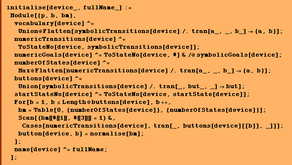 initialise[device_, fullName_] :=  Module[{p, b, bm},  vocabulary[device] ^= Union @ Flatten[symbolicTransitions[device] /. tran[a_, _, b_] -> {a, b}] ; numericTransitions[device] ^= ToStateNo[device, symbolicTransitions[device]] ; numericGoals[device] ^= ToStateNo[device, #] & /@ symbolicGoals[device] ; numberOfStates[device] ^= Max @ Flatten[numericTransitions[device] /. tran[a_, _, b_] -> {a, b}] ;  buttons[device] ^= Union[symbolicTransitions[device] /. tran[_, but_, _] -> but] ;  startStateNo[device] ^= ToStateNo[device, startState[device]] ;  For[b = 1, b <= Length @ buttons[device], b ++,  bm = Table[0, {numberOfStates[device]}, {numberOfStates[device]}] ; Scan[(bm [[ # [[ 1 ]], # [[ 3 ]] ]] = 1) &,  Cases[numericTransitions[device], tran[_, buttons[device][[b]], _]]] ;  button[device, b] = normalise[bm] ; ] ;  name[device] ^= fullName ; ] ;